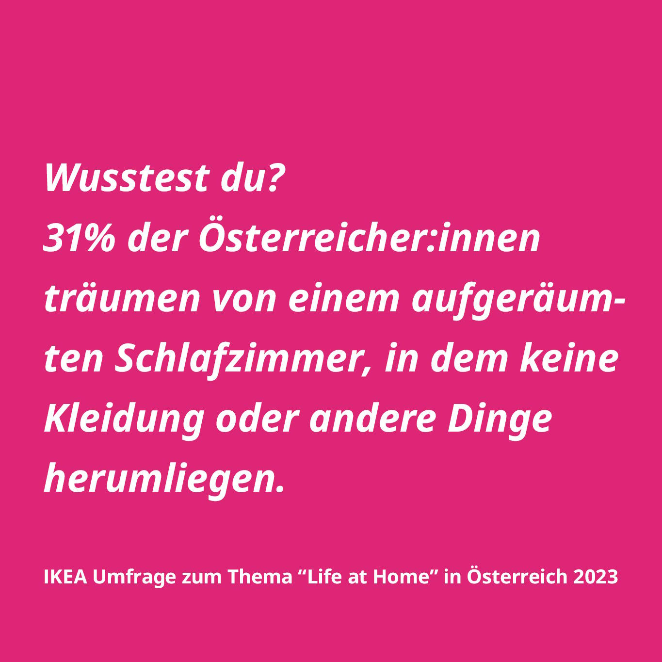 Wusstest du? 31% der Österreicher:innen träumen von einem aufgeräumten Schlafzimmer, in dem keine Kleidung oder andere Dinge herumliegen. IKEA Umfrage zum Thema "Life at Home" in Österreich 2023